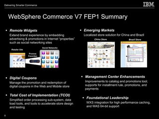 Delivering Smarter Commerce




    WebSphere Commerce V7 FEP1 Summary

  Remote Widgets                                        Emerging Markets
    Extend brand experience by embedding                  Localized store solution for China and Brazil
    advertising & promotions in Internet “properties”            China Store               Brazil Store
    such as social networking sites
                                 Social Networks
     Retailer Site

                      Promos
                     Favorites




  Digital Coupons                                       Management Center Enhancements
    Manage the promotion and redemption of                Improvements to catalog and promotions tool;
    digital coupons in the Web and Mobile store           supports for installment rule, promotions, and
                                                          payments

  Total Cost of Implementation (TCOI)
                                                          Foundational Leadership
    Simplified order processing sub-system, data
    load tools, and tools to accelerate store design       WXS integration for high performance caching,
    and testing                                            and WAS 64-bit support

8
 