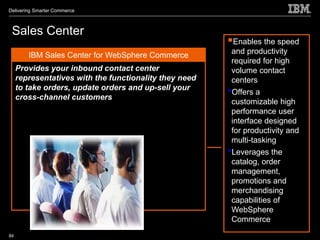 Delivering Smarter Commerce



 Sales Center
                                                        Enables the speed
        IBM Sales Center for WebSphere Commerce          and productivity
                                                         required for high
     Provides your inbound contact center                volume contact
     representatives with the functionality they need    centers
     to take orders, update orders and up-sell your
     cross-channel customers
                                                        •Offers a
                                                         customizable high
                                                         performance user
                                                         interface designed
                                                         for productivity and
                                                         multi-tasking
                                                        •Leverages the
                                                         catalog, order
                                                         management,
                                                         promotions and
                                                         merchandising
                                                         capabilities of
                                                         WebSphere
                                                         Commerce
84
 