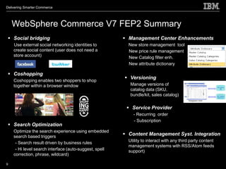 Delivering Smarter Commerce




    WebSphere Commerce V7 FEP2 Summary
  Social bridging                                       Management Center Enhancements
    Use external social networking identities to          New store management tool
    create social content (user does not need a           New price rule management
    store account)                                        New Catalog filter enh.
                                                          New attribute dictionary

  Coshopping
                                                         Versioning
    Coshopping enables two shoppers to shop
    together within a browser window                       Manage versions of
                                                           catalog data (SKU,
                                                           bundle/kit, sales catalog)

                                                          Service Provider
                                                            - Recurring order
                                                            - Subscription
  Search Optimization
    Optimize the search experience using embedded
    search based triggers
                                                         Content Management Syst. Integration
     - Search result driven by business rules             Utility to interact with any third party content
                                                          management systems with RSS/Atom feeds
     - Hi level search interface (auto-suggest, spell     support)
    correction, phrase, wildcard)

9
 
