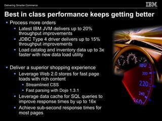 Delivering Smarter Commerce



Best in class performance keeps getting better
  Process more orders
     Latest IBM JVM delivers up to 20%
       throughput improvements
     JDBC Type 4 driver delivers up to 15%
       throughput improvements
     Load catalog and inventory data up to 3x
       faster with new data load utility

  Deliver a superior shopping experience
     Leverage Web 2.0 stores for fast page
       loads with rich content
               Streamlined CSS
               Fast parsing with Dojo 1.3.1
        Leverage data cache for SQL queries to
         improve response times by up to 16x
        Achieve sub-second response times for
         most pages
 