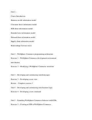 Unit 1 –

Course Introduction

Business model information model

Consumer direct information model

B2B direct information model

Extended sites information model

Demand chain information model

Supply chain information model

Relationships between stores



Unit 2 – WebSphere Commerce programming architecture

Exercise 1 – WebSphere Commerce development environment

introduction

Exercise 2 – Modifying a WebSphere Commerce storefront



Unit 3 – Developing and customizing storefront pages

Exercise 3 – Developing a new view

Review – Complete exercise 3

Unit 4 – Developing and customizing store business logic

Exercise 4 – Developing a new command



Unit 5 – Extending WebSphere Commerce behavior with EJBs

Exercise 5 – Creating an EJB in WebSphere Commerce
 