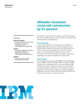 IBM Software                                                                                                                       Retail
Case Study




                                                              eRetailer increases
                                                              cross sell conversions
                                                              by 51 percent
                                                              The eCommerce site for over 560 retail stores in the US with annual
               Overview                                       sales of over one billion dollars boosts sales and frees-up staff time with
                                                              automated product recommendations.
               Business challenge
               •	   Constrained resources and lack of data
                    prevented the company from                The challenge
                    expanding its cross sell                  Cross sell recommendations were being generated manually by a
                    recommendations to maximize sales         leading retailer’s online copy writers, using a home-grown tool. A
               Solution                                       limited number of products had associated cross sells, and they were
               •	   Coremetrics Intelligent Offer developed   based on common sense groupings such as dishes from the same
                    relevant offers, scaling the              pattern, or a matching blouse and skirt that created an outfit.
                    offer-generation process while
                    measuring and improving performance
                                                              Constrained resources and lack of data prevented the company from
                                                              expanding its cross sell recommendations to maximize sales.
               Benefits
               •	   Cross sell conversion increases
               •	   Trusted data drives decisions             The solution
                                                              The eCommerce team partnered with IBM® Coremetrics® largely
                                                              because of IBM Coremetrics Intelligent Offer, an automated, highly
                                                              configurable cross selling application. Coremetrics Intelligent Offer
                                                              develops relevant offers, scaling the offer-generation process while
                                                              measuring and improving performance. The company’s eCommerce
                                                              manager said, “We were able to implement Coremetrics Intelligent
                                                              Offer right out of the box. We put our rules in and then just let it run.
                                                              I don’t ever worry about it—it just produces sales.”
 