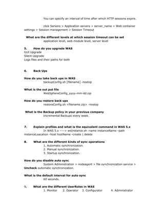 You can specify an interval of time after which HTTP sessions expire.

              click Servers > Application servers > server_name > Web container
settings > Session management > Session Timeout

 What are the different levels at which session timeout can be set
            application level, web module level, server level

5.      How do you upgrade WAS
GUI Upgrade
Silent Upgrade
Logs files and their paths for both



6.    Back Ups

How do you take back ups in WAS
            backupConfig.sh [filename] -nostop

What is the out put file
             WebSphereConfig_yyyy-mm-dd.zip

How do you restore back ups
           restoreConfig.sh <filename.zip> -nostop

What is the Backup policy in your previous company
            Incremental Backups every week.



7.     Explain profiles and what is the equivalent command in WAS 5.x
             In WAS 5.x ----> wsInstance.sh -name instanceName -path
instanceLoacation -host hostName -create | delete

8.    What are the different kinds of sync operations
            1. Automatic synchronization.
            2. Manual synchronization.
            3. Startup synchronization.

How do you disable auto sync
            System Administration > nodeagent > file synchronization service >
Uncheck automatic synchronization.

What is the default interval for auto sync
             60 seconds.

9.    What are the different UserRoles in WAS
            1. Monitor   2. Operator 3. Configurator           4. Administrator
 