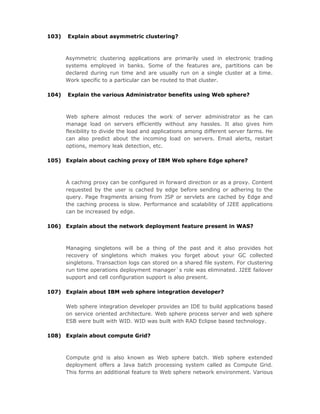 103)   Explain about asymmetric clustering?



       Asymmetric clustering applications are primarily used in electronic trading
       systems employed in banks. Some of the features are, partitions can be
       declared during run time and are usually run on a single cluster at a time.
       Work specific to a particular can be routed to that cluster.

104)   Explain the various Administrator benefits using Web sphere?



       Web sphere almost reduces the work of server administrator as he can
       manage load on servers efficiently without any hassles. It also gives him
       flexibility to divide the load and applications among different server farms. He
       can also predict about the incoming load on servers. Email alerts, restart
       options, memory leak detection, etc.

105) Explain about caching proxy of IBM Web sphere Edge sphere?



       A caching proxy can be configured in forward direction or as a proxy. Content
       requested by the user is cached by edge before sending or adhering to the
       query. Page fragments arising from JSP or servlets are cached by Edge and
       the caching process is slow. Performance and scalability of J2EE applications
       can be increased by edge.

106) Explain about the network deployment feature present in WAS?



       Managing singletons will be a thing of the past and it also provides hot
       recovery of singletons which makes you forget about your GC collected
       singletons. Transaction logs can stored on a shared file system. For clustering
       run time operations deployment manager`s role was eliminated. J2EE failover
       support and cell configuration support is also present.

107) Explain about IBM web sphere integration developer?

       Web sphere integration developer provides an IDE to build applications based
       on service oriented architecture. Web sphere process server and web sphere
       ESB were built with WID. WID was built with RAD Eclipse based technology.

108) Explain about compute Grid?



       Compute grid is also known as Web sphere batch. Web sphere extended
       deployment offers a Java batch processing system called as Compute Grid.
       This forms an additional feature to Web sphere network environment. Various
 