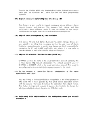 features are provided which help a developer to create, manage and execute
     batch jobs. Job scheduler, xJCL, batch container and batch programming
     controller.

109) Explain about web sphere MQ Real time transport?



     This feature is very useful in instant messaging across different clients
     through intranet and internet. This supports high volume and high
     performance across different clients. It uses the concept of light weight
     transport which is again based on IP rather than the queue process.

110) Explain about Web sphere MQ JMS Provider?



     Web sphere MQ and Web Sphere Business integration manager Broker are
     very useful in providing Java messaging services to wide range of clients
     (publisher –subscribe, point to point). Java classes are chiefly responsible for
     translating the API calls to API`s defined by web sphere. It is very useful to
     have knowledge of Web sphere MQ for proper configuration.

111) Explain the attribute CHANNEL in web sphere MQ?



     CHANNEL specifies the name of the server connection channel. Generally this
     is Web Sphere MQ network abstraction. The default standard used by
     CHANNEL is SVRCONN which is the server connection channel. This server is
     generally used to communicate to the queue manager by the client.

112) Is the naming of connection factory independent of the name
   specified by JMS client?



     Yes, the naming of connection factory is independent of the name specified by
     JMS client. This is made possible by WAS (Web sphere application server)
     with its resource references. It isolates the application from object names.
     This feature is important because it gives us the flexibility to change the
     administered object without changing the JMS client code.




113) How many ways deployments in ibm websphere.please give me one
   examples ?
 