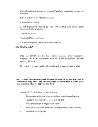 Ways of deplyment depends on version of WebSphere Application server you
      are using.

      But 5.X and Above provide following ways

      1. Using Admin Console

      2. Hot Deployment droping jsp files, with enabled class reloading (not
      recommanded for production)

      3. Using Jacl Scripts

      4. using WSAdmin command

      5. Rapid Deployment (feature available at WAS 6).

114) What is JACL?




      JACL and JYTHON are the two scripting language Which WebSphere
      supports.Jacl is an implementation of a Tcl interpreter written
      entirely in Java.

      20) how to connect to the db2 database from websphere studio?




115)    I need the difference btw the two versions of 5.x and 6.x. And in
   which field they differ and why we go for 6.x rather than 5.x. and what
   are the similarities for both 5.x and 6.x ?




      Supports J2EE 1.2, 1.3 and 1.4 specifications

      –      Can upgrade runtime environment without upgrading applications

      –       Supports mixed version nodes in a v6 ND Cell

      –      Allow for migration in stages within a cell

      –      Mixed v5 and v6 nodes must have v6 DMgr (can’t add new v5 node)

      –      v6 ND introduces profiles
 