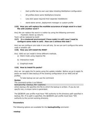 –      Each profile has its own user data including WebSphere configuration

        –      All profiles share same WebSphere binaries

        –      Less disk space required than separate installations

        –      stand-alone server, deployment manager or custom profile

 116) How you will replace the multible occurance of single word in a text
    file with another word ?

 Ans) We can replace the word in vi editor by using the following command
        :%s/text1 /text2 /g (return)
 Text1 will be replaced by text2
 117) In a clustered environment I have node1 in cell1 now I need to
    configure same node in cell2 . How can I achieve this task ?

 Ans) we can configure one node in one cell only. So we can can’t configure the same
 node in another cell
 118) How you will install the WAS?

 Ans) WAS we can install in three different methods.
    a) Silent mode using responce file

    b) Interactive mode

    c) Graphical mode

 119) How to install fix packs?

 Ans) we can apply the fix packs using the update installer. Before we go to apply fix
 packs we need to take backup of the existing configuration of our WAS and all
 profiles.
         To take backup we can use the command
 Syntax
 The command syntax is as follows:
 backupConfig <backup_file> [options]
 where backup_file specifies the file to which the backup is written. If you do not
 specify one, a unique name is generated.

 The QEJBSVR user profile must have *WX authority to the directory path specified in
 backup_file. If no path is specified, the QEJBSVR user profile must have *WX
 authority to the current working directory.

Parameters

The following options are available for the backupConfig command:

-nostop
 