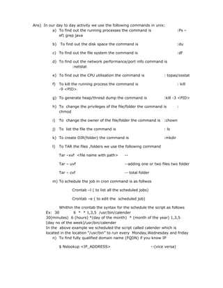 Ans) In our day to day activity we use the following commands in unix:
          a) To find out the running processes the command is                          :Ps –
             ef| grep java

          b)   To find out the disk space the command is                               :du

          c) To find out the file system the command is                                :df

          d) To find out the network performance/port info command is
                    :netstat

          e) To find out the CPU utilisation the command is                  : topas/osstat

          f) To kill the running process the command is                                : kill
             -9 <PID>

          g) To generate heap/thresd dump the command is                     :kill -3 <PID>

          h) To change the privileges of the file/folder the command is                :
             chmod

          i)   To change the owner of the file/folder the command is         :chown

          j)   To list the file the command is                               : ls

          k) To create DIR(folder) the command is                            :mkdir

          l)   To TAR the files ,folders we use the following command

               Tar –xvf <file name with path>       --

               Tar – uvf                            --adding one or two files two folder

               Tar – cvf                            -- total folder

          m) To schedule the job in cron command is as follwos

                      Crontab –l ( to list all the scheduled jobs)

                      Crontab –e ( to edit the scheduled job)

             Whithin the crontab the syntax for the schedule the script as follows
      Ex: 30          6 * * 1,3,5 /usr/bin/calender
      30(minutes) 6 (hours) *(day of the month) * (month of the year) 1,3,5
      (day no of the week)/usr/bin/calender
      In the above example we scheduled the script called calender which is
      located in the location “/usr/bin” to run every Monday,Wednesday and friday
          n) To find fully qualified domain name (FQDN) if you know IP

               $ Nslookup <IP_ADDRESS>                                --(vice versa)
 