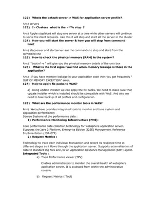 122) Whats the default server in WAS for application server profile?

Ans) server1
123) In Clusters what is the riffle stop ?

Ans) Ripple stop/start will stop one server at a time while other servers will continue
to serve the client requests. Like this it will stop and start all the server in the cluster
124) How you will start the server & how you will stop from command
    line?

Ans) stopserver and startserver are the commands to stop and start from the
command line
125) How to check the physical memory (RAM) in the system?

Ans) “bootinf –r “ will give you the physical memory details of the unix box
126) What is the first signal you find when memory leakage is there in the
   application?

Ans) If you have memory leakage in your application code then you get frequently “
OUT OF MEMORY EXCEPTION” error.
127) How to apply fix packs to WAS?

   a) Using update installer we can apply the fix packs. We need to make sure that
   update installer which is installed should be compatible with WAS. And also we
   need to take backup of all profiles and configuration.

128) What are the performance monitor tools in WAS?

Ans) Websphere provides integrated tools to monitor and tune system and
application performance:
Source Systems of the performance data :
   1) Performance Monitoring Infrastructure (PMI):

Core performance data collection technology for websphere application server.
Supports the Jave 2 Platform, Enterprise Edition (J2EE) Management Reference
Implimentation (JSR-077)
   2) Request Metrics :

Technology to trace each individual transaction and record its responce time at
different stages as it flows through the application server. Supports externalisation of
data to standard log files and /or an Application Responce Management (ARM) agent.
Integrated Tools :
            a) Tivoli Performance viewer (TPV)

                Enables administrators to monitor the overall health of websphere
                application server. It is accessed from within the administrative
                console

           b)   Request Metrics ( Tool)
 