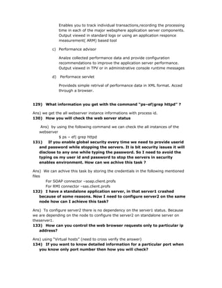 Enables you to track individual transactions,recording the processing
               time in each of the major websphere application server components.
               Output viewed in standard logs or using an application responce
               measurement( ARM) based tool

          c) Performance advisor

               Analze collected performance data and provide configuration
               recommendations to improve the application server performance.
               Output viewed in TPV or in administrative console runtime messages

          d)   Performace servlet

               Provideds simple retrival of performance data in XML format. Acced
               through a browser.


129) What information you get with the command “ps–ef|grep httpd” ?

Ans) we get the all webserver instance informations with process id.
130) How you will check the web server status

    Ans) by using the following command we can check the all instances of the
   webserver
             $ ps – ef| grep httpd
131)    If you enable global security every time we need to provide userid
   and password while stopping the servers. It is bit security issues it will
   disclose to any one while typing the password. So I need to avoid the
   typing os my user id and password to stop the servers in security
   enables environment. How can we achive this task ?

Ans) We can achive this task by storing the credentials in the following mentioned
files
        For SOAP connector –soap.client.profs
        For RMI connector –sas.client.profs
132) I have a standalone application server, in that server1 crashed
     because of some reasons. Now I need to configure server2 on the same
     node how can I achieve this task?

Ans) To configure server2 there is no dependency on the server1 status. Because
we are depending on the node to configure the server2 on standalone server on
theserver1.
133) How can you control the web browser requests only to particular ip
   address?

Ans) using “Virtual hosts” (need to cross verify the answer)
134) If you want to know detailed information for a particular port when
   you know only port number then how you will check?
 