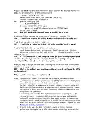 Ans) we need to follow the steps mentioned below to know the detailed information
about the process running on the particular port
       $ netstat –Aan|grep <Port_no>
       Socket will be listed, using that socket we can get SID
       $rmsock <socket_no> <protocol>
Ex:     $netstat –Aan|grep 944
              f10002000fc4398
        $rmsock f10020000fc4398 tcpcb
              the socket oxfc4008 is being by process 626888(java)
       $ps –ef| grep 626888
135) How you will find how much heap is used by each JVM?

Ans) Using PMI we can see the percentage of the memory used by JVM
136) Explain how request served by WAS explain complete step by step?

Ans) First request comes to the webserver
137) Explain the architecture in the cell, node & profile point of view?

Ans) In WAS Cell will be on top. Within cell we have
        Dmgr, Nodes, Nodegroups, Nodeagents, Application servers, Clusters
        Websphere resources like JMS,Mail service,   Resource Adpaters, Cache
instances, URL,Etc.
138) If I try to connect to use one port and I got message saying this port
  is already used by some other process then how to change the port
  number in WAS and where we can change the same?

Ans) only way to change the port is by changing the virtual host port for which the
application is trying to use.
139) What is the default user registry and how you will configure the LTPA
configuration?

140) explain about session replication ?

Ans)   Replication is a service that transfers data, objects, or events among
       application servers. Data replication service (DRS) is the internal WebSphere
       Application Server component that replicates data.
       Use data replication to make data for session manager, dynamic cache, and
       stateful session beans available across many application servers in a cluster.
       The benefits of using replication vary depending on the component that you
       configure to use replication.
   •   Session manager uses the data replication service when configured to do
       memory-to-memory replication. When memory-to-memory replication is
       configured, session manager maintains data about sessions across multiple
       application servers, preventing the loss of session data if a single application
       server fails. For more information about memory-to-memory replication, see
       Memory-to-memory replication.
   •   Dynamic cache uses the data replication service to further improve
       performance by copying cache information across application servers in the
 