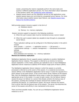 cluster, preventing the need to repeatedly perform the same tasks and
       queries in different application servers. For more information about replication
       in the dynamic cache, see Configuring cache replication.
   •   Stateful session beans use the replication service so that applications using
       stateful session beans are not limited by unexpected server failures. For more
       information about stateful session bean failover, see Stateful session bean
       failover for the EJB container.



WAS provides session recovery support in the form of
         a) Database session

          b) Memory –to –memory replication

Session recovery support is required in the following conditions
  1) When the user’s session data must be maintained across a server restart

   2) When the user’s session datais too valuable to lose through an unexpected
      server failure.

  These replication settings can be configured in the following location in the admin
  console
  Amin console -- > servers -- > application servers -- > [all servers] --
  >webcontainer settings -- > session management -- > distributed environment
  settings
  Options are :
  None,Database and memeory –to – memory replication
Memory-to-memory replication

WebSphere Application Server supports session replication to another WebSphere
Application Server instance. This support is referred to as memory-to-memory
session replication. In this mode, sessions can replicate to one or more WebSphere
Application Server instances to address HTTP Session single point of failure (SPOF).

The WebSphere Application Server instance in which the session is currently
processed is referred to as the owner of the session. In a clustered environment,
session affinity in the WebSphere Application Server plug-in routes the requests for a
given session to the same server. If the current owner server instance of the session
fails, then the WebSphere Application Server plug-in routes the requests to another
appropriate server in the cluster. In a peer-to-peer cluster, the hot failover feature
causes the plug-in to failover to a server that already contains the backup copy of
the session, avoiding the overhead of session retrieval from another server
containing the backup. In a client/server cluster, the server retrieves the session
from a server that has the backup copy of the session. The server now becomes the
owner of the session and affinity is now maintained to this server.

There are three possible modes. You can set up a WebSphere Application Server
instance to run in:
 