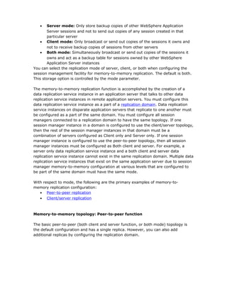 •   Server mode: Only store backup copies of other WebSphere Application
       Server sessions and not to send out copies of any session created in that
       particular server
    • Client mode: Only broadcast or send out copies of the sessions it owns and
       not to receive backup copies of sessions from other servers
    • Both mode: Simultaneously broadcast or send out copies of the sessions it
       owns and act as a backup table for sessions owned by other WebSphere
       Application Server instances
You can select the replication mode of server, client, or both when configuring the
session management facility for memory-to-memory replication. The default is both.
This storage option is controlled by the mode parameter.

The memory-to-memory replication function is accomplished by the creation of a
data replication service instance in an application server that talks to other data
replication service instances in remote application servers. You must configure this
data replication service instance as a part of a replication domain. Data replication
service instances on disparate application servers that replicate to one another must
be configured as a part of the same domain. You must configure all session
managers connected to a replication domain to have the same topology. If one
session manager instance in a domain is configured to use the client/server topology,
then the rest of the session manager instances in that domain must be a
combination of servers configured as Client only and Server only. If one session
manager instance is configured to use the peer-to-peer topology, then all session
manager instances must be configured as Both client and server. For example, a
server only data replication service instance and a both client and server data
replication service instance cannot exist in the same replication domain. Multiple data
replication service instances that exist on the same application server due to session
manager memory-to-memory configuration at various levels that are configured to
be part of the same domain must have the same mode.

With respect to mode, the following are the primary examples of memory-to-
memory replication configuration:
   • Peer-to-peer replication
   • Client/server replication



Memory-to-memory topology: Peer-to-peer function

The basic peer-to-peer (both client and server function, or both mode) topology is
the default configuration and has a single replica. However, you can also add
additional replicas by configuring the replication domain.
 