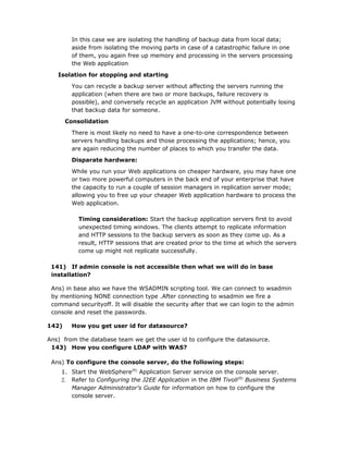 In this case we are isolating the handling of backup data from local data;
         aside from isolating the moving parts in case of a catastrophic failure in one
         of them, you again free up memory and processing in the servers processing
         the Web application

   Isolation for stopping and starting
         You can recycle a backup server without affecting the servers running the
         application (when there are two or more backups, failure recovery is
         possible), and conversely recycle an application JVM without potentially losing
         that backup data for someone.
       Consolidation

         There is most likely no need to have a one-to-one correspondence between
         servers handling backups and those processing the applications; hence, you
         are again reducing the number of places to which you transfer the data.
         Disparate hardware:

         While you run your Web applications on cheaper hardware, you may have one
         or two more powerful computers in the back end of your enterprise that have
         the capacity to run a couple of session managers in replication server mode;
         allowing you to free up your cheaper Web application hardware to process the
         Web application.

           Timing consideration: Start the backup application servers first to avoid
           unexpected timing windows. The clients attempt to replicate information
           and HTTP sessions to the backup servers as soon as they come up. As a
           result, HTTP sessions that are created prior to the time at which the servers
           come up might not replicate successfully.

 141) If admin console is not accessible then what we will do in base
 installation?

 Ans) in base also we have the WSADMIN scripting tool. We can connect to wsadmin
 by mentioning NONE connection type .After connecting to wsadmin we fire a
 command securityoff. It will disable the security after that we can login to the admin
 console and reset the passwords.

142)     How you get user id for datasource?

Ans) from the database team we get the user id to configure the datasource.
 143) How you configure LDAP with WAS?

 Ans) To configure the console server, do the following steps:
    1. Start the WebSphere(R) Application Server service on the console server.
    2. Refer to Configuring the J2EE Application in the IBM Tivoli(R) Business Systems
       Manager Administrator's Guide for information on how to configure the
       console server.
 
