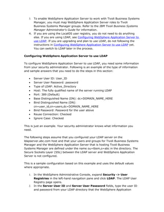 3. To enable WebSphere Application Server to work with Tivoli Business Systems
      Manager, you must map WebSphere Application Server roles to Tivoli
      Business Systems Manager groups. Refer to the IBM Tivoli Business Systems
      Manager Administrator's Guide for information.
   4. If you are using the LocalOS user registry, you do not need to do anything
      else. If you are using LDAP, see Configuring WebSphere Application Server to
      use LDAP. If you are upgrading and plan to use LDAP, do not following the
      instructions in Configuring WebSphere Application Server to use LDAP yet.
      You can switch to LDAP later in the process.

Configuring WebSphere Application Server to use LDAP

To configure WebSphere Application Server to use LDAP, you need some information
from your security administrator. Following is an example of the type of information
and sample answers that you need to do the steps in this section:

   •    Server User ID: User_ID
   •    Server User Password: password
   •    Type of LDAP: Active_Directory
   •    Host: The fully qualified name of the server running LDAP
   •    Port: 389 (Default)
   •    Base Distinguished Name (DN): dc=DOMAIN_NAME_HERE
   •    Bind Distinguished Name (DN):
        cn=user_id,cn=users,dc=DOMAIN_NAME_HERE
   •    Bind Password: Password for the user above
   •    Reuse Connection: Checked
   •    Ignore Case: Checked

This is just an example. Your security administrator knows what information you
need.

The following steps assume that you configured your LDAP server on the
ldapserver.abc.com host and that your users and groups for Tivoli Business Systems
Manager and the WebSphere Application Server that is hosting Tivoli Business
Systems Manager are defined under the name ou=tbsm,o=abc in the directory. The
Secure Sockets Layer (SSL) between the LDAP server and WebSphere Application
Server is not configured.

This is a sample configuration based on this example and uses the default values
where appropriate.

   1.   In the WebSphere Administrative Console, expand Security -> User
        Registries in the left-hand navigation pane and click LDAP. The LDAP User
        Registry page opens.
   2.   In the Server User ID and Server User Password fields, type the user ID
        and password from your LDAP directory that the WebSphere Application
 