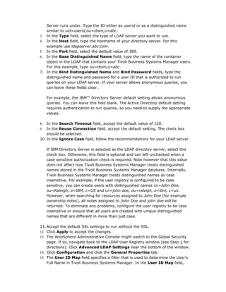 Server runs under. Type the ID either as userid or as a distinguished name
   similar to uid=userid,ou=tbsm,o=abc.
3. In the Type field, select the type of LDAP server you want to use.
4. In the Host field, type the hostname of your directory server. For this
   example use ldapserver.abc.com.
5. In the Port field, select the default value of 389.
6. In the Base Distinguished Name field, type the name of the container
   object in the LDAP that contains your Tivoli Business Systems Manager users.
   For this example, type ou=tbsm,o=abc.
7. In the Bind Distinguished Name and Bind Password fields, type the
   distinguished name and password for a user ID that is authorized to run
   queries on your LDAP server. If your server allows anonymous queries, you
   can leave these fields clear.

     For example, the IBM(R) Directory Server default setting allows anonymous
     queries. You can leave this field blank. The Active Directory default setting
     requires authentication to run queries, so you need to supply the appropriate
     values.

8.  In the Search Timeout field, accept the default value of 120.
9.  In the Reuse Connection field, accept the default setting. The check box
    should be selected.
10. In the Ignore Case field, follow the recommendations for your LDAP server.

     If IBM Directory Server is selected as the LDAP directory server, select this
     check box. Otherwise, this field is optional and can left unchecked when a
     case sensitive authorization check is required. Note however that this value
     does not affect how Tivoli Business Systems Manager treats distinguished
     names stored in the Tivoli Business Systems Manager database. Internally,
     Tivoli Business Systems Manager treats distinguished names as case
     insensitive. For example, if the user registry is configured to be case
     sensitive, you can create users with distinguished names cn=John Doe,
     ou=Raleigh, o=IBM, c=US and cn=john doe, ou=raleigh, o=ibm, c=us.
     However, when searching for resources assigned to John Doe (for example
     ownership notes), all notes assigned to John Doe and john doe will be
     returned. To eliminate any problems, configure the user registry to be case
     insensitive or ensure that all users are created with unique distinguished
     names that are different in more than just case.

11. Accept the default SSL settings to run without the SSL.
12. Click Apply to accept the changes.
13. The WebSphere Administrative Console might switch to the Global Security
    page. If so, navigate back to the LDAP User Registry window (see Step 1 for
    directions). Click Advanced LDAP Settings near the bottom of the window.
14. Click Configuration and click the General Properties tab.
15. The User ID Map field specifies a filter that is used to determine the User's
    Full Name in Tivoli Business Systems Manager. In the User ID Map field,
 