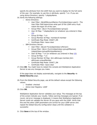 specify the attribute from the LDAP that you want to display for the full name
    of the user. For example, to use the cn attribute, specify *:cn. If you are
    using Active Directory, specify *:displayName.
16. Verify the following settings:
        o Active Directory:
                 User Filter: (&(sAMAccountName=%v)(objectclass=user)) - The
                  User Filter field determines what part of the LDAP entry must
                  match the logon ID of the user.
               Group Filter: (&(cn=%v)(objectclass=group))
               User ID Map: *:displayName (or whatever you entered in Step
                  15)
               Group ID Map: *:cn
               Group Member ID Map: memberof:member
               Certificate Map Mode: EXACT_DN
               Certificate Filter: leave clear
       o   IBM Directory Server:
                 User Filter: (&(uid=%v)(objectclass=ePerson)
                 Group Filter: (&(cn=%v)(|(objectclass=groupOfNames)
                  (objectClass=groupOfUniqueNames)))
                User ID Map: *:cn (or whatever you entered in Step 15)
                Group ID Map: *:cn
                Group Member ID Map: ibm-allGroups:member;ibm-
                  allGroups:uniqueMember
                Certificate Map Mode: EXACT_DN
                Certificate Filter: leave clear
17. Click OK. You might have to restart the console and WebSphere Application
    Server to see any changes you make.

   If the page does not display automatically, navigate to the Security ->
   Global Security page.

18. From the Global Security page, use all the default values except the following
    values:
        o Enabled: checked
        o Active User Registry: LDAP
19. Click OK.

   WebSphere Application Server validates your setup. The messages at the top
   of the screen indicate your results. Yellow warning messages are typical. If an
   round, red error message is displayed, it means that WebSphere Application
   Server could not validate the Server ID you gave with the LDAP. Verify that
   this and the other LDAP parameters are correct for your LDAP server and
   repeat the Global Security configuration steps until the validation is
   successful.

20. Click Save at the top of the window.
 