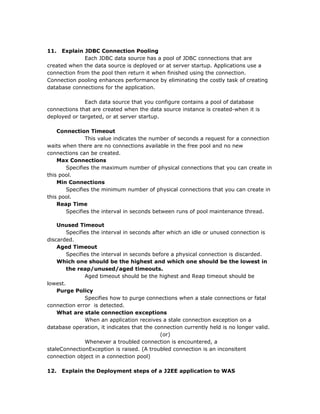 11.  Explain JDBC Connection Pooling
              Each JDBC data source has a pool of JDBC connections that are
created when the data source is deployed or at server startup. Applications use a
connection from the pool then return it when finished using the connection.
Connection pooling enhances performance by eliminating the costly task of creating
database connections for the application.

              Each data source that you configure contains a pool of database
connections that are created when the data source instance is created-when it is
deployed or targeted, or at server startup.

    Connection Timeout
              This value indicates the number of seconds a request for a connection
waits when there are no connections available in the free pool and no new
connections can be created.
    Max Connections
       Specifies the maximum number of physical connections that you can create in
this pool.
    Min Connections
       Specifies the minimum number of physical connections that you can create in
this pool.
    Reap Time
       Specifies the interval in seconds between runs of pool maintenance thread.

    Unused Timeout
        Specifies the interval in seconds after which an idle or unused connection is
discarded.
    Aged Timeout
        Specifies the interval in seconds before a physical connection is discarded.
    Which one should be the highest and which one should be the lowest in
        the reap/unused/aged timeouts.
               Aged timeout should be the highest and Reap timeout should be
lowest.
    Purge Policy
               Specifies how to purge connections when a stale connections or fatal
connection error is detected.
    What are stale connection exceptions
               When an application receives a stale connection exception on a
database operation, it indicates that the connection currently held is no longer valid.
                                             (or)
               Whenever a troubled connection is encountered, a
staleConnectionException is raised. (A troubled connection is an inconsitent
connection object in a connection pool)

12.   Explain the Deployment steps of a J2EE application to WAS
 