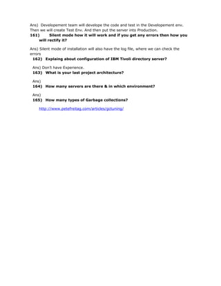 Ans) Developement team will develope the code and test in the Developement env.
Then we will create Test Env. And then put the server into Production.
161)      Silent mode how it will work and if you get any errors then how you
    will rectify it?

Ans) Silent mode of installation will also have the log file, where we can check the
errors
 162) Explaing about configuration of IBM Tivoli directory server?

 Ans) Don’t have Experience.
 163) What is your last project architecture?

 Ans)
 164) How many servers are there & in which environment?

 Ans)
 165) How many types of Garbage collections?

     http://www.petefreitag.com/articles/gctuning/
 