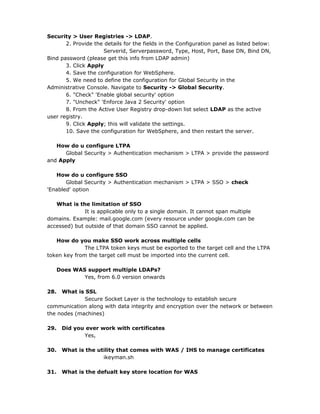 Security > User Registries -> LDAP.
       2. Provide the details for the fields in the Configuration panel as listed below:
                     Serverid, Serverpassword, Type, Host, Port, Base DN, Bind DN,
Bind password (please get this info from LDAP admin)
       3. Click Apply
       4. Save the configuration for WebSphere.
       5. We need to define the configuration for Global Security in the
Administrative Console. Navigate to Security -> Global Security.
       6. "Check" 'Enable global security' option
       7. "Uncheck" 'Enforce Java 2 Security' option
       8. From the Active User Registry drop-down list select LDAP as the active
user registry.
       9. Click Apply; this will validate the settings.
       10. Save the configuration for WebSphere, and then restart the server.

   How do u configure LTPA
      Global Security > Authentication mechanism > LTPA > provide the password
and Apply

   How do u configure SSO
       Global Security > Authentication mechanism > LTPA > SSO > check
'Enabled' option

   What is the limitation of SSO
              It is applicable only to a single domain. It cannot span multiple
domains. Example: mail.google.com (every resource under google.com can be
accessed) but outside of that domain SSO cannot be applied.

   How do you make SSO work across multiple cells
              The LTPA token keys must be exported to the target cell and the LTPA
token key from the target cell must be imported into the current cell.

      Does WAS support multiple LDAPs?
              Yes, from 6.0 version onwards

28.  What is SSL
             Secure Socket Layer is the technology to establish secure
communication along with data integrity and encryption over the network or between
the nodes (machines)

29.    Did you ever work with certificates
              Yes,

30.    What is the utility that comes with WAS / IHS to manage certificates
                     ikeyman.sh

31.    What is the defualt key store location for WAS
 