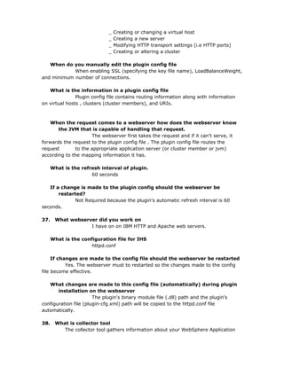 _   Creating or changing a virtual host
                             _   Creating a new server
                             _   Modifying HTTP transport settings (i.e HTTP ports)
                             _   Creating or altering a cluster

   When do you manually edit the plugin config file
            When enabling SSL (specifying the key file name), LoadBalanceWeight,
and minimum number of connections.

   What is the information in a plugin config file
               Plugin config file contains routing information along with information
on virtual hosts , clusters (cluster members), and URIs.



    When the request comes to a webserver how does the webserver know
       the JVM that is capable of handling that request.
                     The webserver first takes the request and if it can't serve, it
forwards the request to the plugin config file . The plugin config file routes the
request       to the appropriate application server (or cluster member or jvm)
according to the mapping information it has.

      What is the refresh interval of plugin.
                      60 seconds

   If a change is made to the plugin config should the webserver be
       restarted?
              Not Required because the plugin's automatic refresh interval is 60
seconds.

37.    What webserver did you work on
                   I have on on IBM HTTP and Apache web servers.

      What is the configuration file for IHS
                      httpd.conf

     If changes are made to the config file should the webserver be restarted
           Yes. The webserver must to restarted so the changes made to the config
file become effective.

   What changes are made to this config file (automatically) during plugin
       installation on the webserver
                       The plugin's binary module file (.dll) path and the plugin's
configuration file (plugin-cfg.xml) path will be copied to the httpd.conf file
automatically.

38.    What is collector tool
          The collector tool gathers information about your WebSphere Application
 