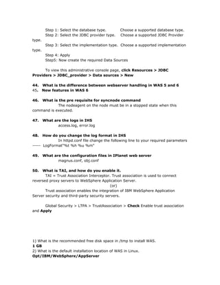 Step 1: Select the database type.        Choose a supported database type.
         Step 2: Select the JDBC provider type.   Choose a supported JDBC Provider
type.
         Step 3: Select the implementation type. Choose a supported implementation
type.
         Step 4: Apply
         Step5: Now create the required Data Sources

      To view this administrative console page, click Resources > JDBC
Providers > JDBC_provider > Data sources > New

44. What is the difference between webserver handling in WAS 5 and 6
45. New features in WAS 6

46. What is the pre requisite for syncnode command
            The nodeagent on the node must be in a stopped state when this
command is executed.

47.     What are the logs in IHS
               access.log, error.log

48.   How do you change the log format in IHS
             In httpd.conf file change the following line to your required parameters
----- LogFormat"%t %h %u %m"

49.     What are the configuration files in IPlanet web server
               magnus.conf, obj.conf

50.  What is TAI, and how do you enable it.
       TAI = Trust Association Interceptor. Trust association is used to connect
reversed proxy servers to WebSphere Application Server.
                                            (or)
       Trust association enables the integration of IBM WebSphere Application
Server security and third-party security servers.

      Global Security > LTPA > TrustAssociation > Check Enable trust association
and Apply




1) What is the recommended free disk space in /tmp to install WAS.
1 GB
2) What is the default installation location of WAS in Linux.
Opt/IBM/WebSphere/AppServer
 