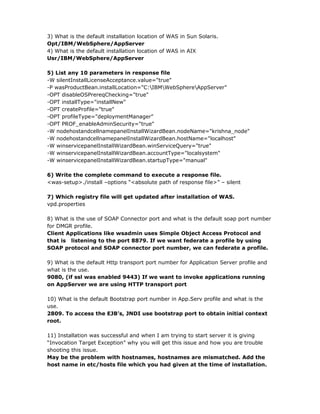 3) What is the default installation location of WAS in Sun Solaris.
Opt/IBM/WebSphere/AppServer
4) What is the default installation location of WAS in AIX
Usr/IBM/WebSphere/AppServer

5) List any 10 parameters in response file
-W silentInstallLicenseAcceptance.value="true"
-P wasProductBean.installLocation="C:IBMWebSphereAppServer"
-OPT disableOSPrereqChecking="true"
-OPT installType="installNew"
-OPT createProfile="true"
-OPT profileType="deploymentManager"
-OPT PROF_enableAdminSecurity="true"
-W nodehostandcellnamepanelInstallWizardBean.nodeName="krishna_node"
-W nodehostandcellnamepanelInstallWizardBean.hostName="localhost"
-W winservicepanelInstallWizardBean.winServiceQuery="true"
-W winservicepanelInstallWizardBean.accountType="localsystem"
-W winservicepanelInstallWizardBean.startupType="manual"

6) Write the complete command to execute a response file.
<was-setup>./install –options “<absolute path of response file>” – silent

7) Which registry file will get updated after installation of WAS.
vpd.properties

8) What is the use of SOAP Connector port and what is the default soap port number
for DMGR profile.
Client Applications like wsadmin uses Simple Object Access Protocol and
that is listening to the port 8879. If we want federate a profile by using
SOAP protocol and SOAP connector port number, we can federate a profile.

9) What is the default Http transport port number for Application Server profile and
what is the use.
9080, (if ssl was enabled 9443) If we want to invoke applications running
on AppServer we are using HTTP transport port

10) What is the default Bootstrap port number in App.Serv profile and what is the
use.
2809. To access the EJB’s, JNDI use bootstrap port to obtain initial context
root.

11) Installation was successful and when I am trying to start server it is giving
“Invocation Target Exception” why you will get this issue and how you are trouble
shooting this issue.
May be the problem with hostnames, hostnames are mismatched. Add the
host name in etc/hosts file which you had given at the time of installation.
 
