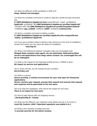 12) What are different profile templates in WAS 6.0?
Dmgr, default and managed

13) Write the complete command to create an App.Serv profile through command
line.
C:IBMWebSphereAppServerbin>wasprofile.bat -create -profileName
AppSrv04 -profilePath "C:IBMWebSphereAppServerprofilesAppSrv04"
-template Path "C:IBMWebSphereAppServerprofileTemplatesdefault"
-nodeName app_node04 -cellName cell04 -hostName krishamurthy

14) Write a complete command to delete a profile.
C:IBMWebSphereAppServerprofilesAppSrv01bin>wasprofile.bat
-delete -profileName AppSrv01

15) If you get a problem before creating a log’s directory at the time of installation,
at that time where you can check the status of installation
               tmp/log.txt

16) What is the difference between managed node and unmanaged node
Manged Node contains node agent, we can administer federated profiles
servers and applications from dmgr admin console. For unmanaged the will
be no nodeagent.

17) What is the impact for the federated profile servers, if DMGR is down.
No impact on servers and applications

18) In which xml file, we can change the port numbers.
Serverindex.xml

19) What is a server.
Server provides a runtime environment for your web app’s Or Enterprise
applications.
Server receives user request, process that request and execute that request
and response will be generated to the end users.

20) If we stop the nodeagent, what will be the impact for end users.
There is no impact for end users

21) How to take backup with out stopping servers.
./backupConfig.sh –nostop

22) What are the different user registries under global security in 6.0 and 6.1.
Local OS, Custom, LDAP. Federated repository was added in 6.1

23) What is the necessity of global security?
To provide security for the admin console.
 