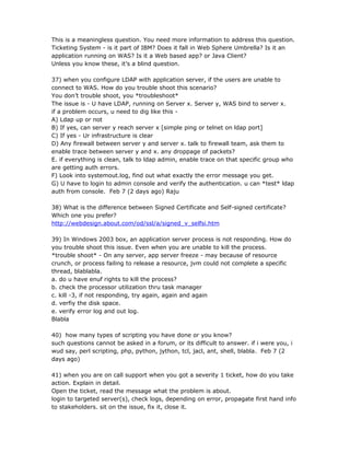 This is a meaningless question. You need more information to address this question.
Ticketing System - is it part of IBM? Does it fall in Web Sphere Umbrella? Is it an
application running on WAS? Is it a Web based app? or Java Client?
Unless you know these, it’s a blind question.

37) when you configure LDAP with application server, if the users are unable to
connect to WAS. How do you trouble shoot this scenario?
You don’t trouble shoot, you *troubleshoot*
The issue is - U have LDAP, running on Server x. Server y, WAS bind to server x.
if a problem occurs, u need to dig like this -
A) Ldap up or not
B) If yes, can server y reach server x [simple ping or telnet on ldap port]
C) If yes - Ur infrastructure is clear
D) Any firewall between server y and server x. talk to firewall team, ask them to
enable trace between server y and x. any droppage of packets?
E. if everything is clean, talk to ldap admin, enable trace on that specific group who
are getting auth errors.
F) Look into systemout.log, find out what exactly the error message you get.
G) U have to login to admin console and verify the authentication. u can *test* ldap
auth from console. Feb 7 (2 days ago) Raju

38) What is the difference between Signed Certificate and Self-signed certificate?
Which one you prefer?
http://webdesign.about.com/od/ssl/a/signed_v_selfsi.htm

39) In Windows 2003 box, an application server process is not responding. How do
you trouble shoot this issue. Even when you are unable to kill the process.
*trouble shoot* - On any server, app server freeze - may because of resource
crunch, or process failing to release a resource, jvm could not complete a specific
thread, blablabla.
a. do u have enuf rights to kill the process?
b. check the processor utilization thru task manager
c. kill -3, if not responding, try again, again and again
d. verfiy the disk space.
e. verify error log and out log.
Blabla

40) how many types of scripting you have done or you know?
such questions cannot be asked in a forum, or its difficult to answer. if i were you, i
wud say, perl scripting, php, python, jython, tcl, jacl, ant, shell, blabla. Feb 7 (2
days ago)

41) when you are on call support when you got a severity 1 ticket, how do you take
action. Explain in detail.
Open the ticket, read the message what the problem is about.
login to targeted server(s), check logs, depending on error, propagate first hand info
to stakeholders. sit on the issue, fix it, close it.
 