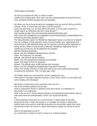 100% pakka comfortable

45) Did you worked with JACL or Jython scripts?
I prefer one scripting style. Why wud I use two scripting styles? At a given point of
time, scripting interface accepts only one language.

46) When you found hung thread error messages what you will do? Will you kill the
process. If yes, in which case you have to kill the process?
Lucky you and lucky me, we have IBM's InfoCenter. Is it not easy to perform a
simple search on InfoCenter like this *hung thread*?
http://publib.boulder.ibm.com/infocenter/wasinfo/v6r0/index.jsp?
topic=/com.ibm.websphere.nd.multiplatform.doc/info/ae/ae/ttrb_confighangdet.html
Configuring the hang detection policy
The hang detection option for WebSphere Application Server is turned on by default.
You can configure a hang detection policy to accommodate your applications and
environment so that potential hangs can be reported, providing earlier detection of
failing servers. When a hung thread is detected, WebSphere Application Server
notifies you so that you can troubleshoot the problem.
Add the following properties:
Name: com.ibm.websphere.threadmonitor.interval
Value: The frequency (in seconds)
Default: 180 seconds (three minutes).
Name: com.ibm.websphere.threadmonitor.threshold
Value: The length of time (in seconds).
Default: The default value is 600 seconds (ten minutes).
Name: com.ibm.websphere.threadmonitor.false.alarm.threshold
Value: The number of times (T) that false alarms can occur before automatically
increasing the threshold. Feb 7 (2 days ago) Raju

47) Explain about your enivronment, servers, webservers, etc.,
Think about ur company and thier business. Cook a story. Serve it on the table with
some masala, salt and pepper.

48) What is a document server and what is the use of it.
this is the funniest question one can ask.
what is a document server? in general a document server is a repository of
documents in an enterprise.
what is the use of it? its the central repository and depending access polices agency
wide authorized and authenticated *users* can access documents.
ex.,
u have prepared a document on ur environment. u need a place to put that
document so that ur team can access it, ur manager can access it. above that,
another team who wants to read that document can access that, above that, some
infrastructure team can access it, above that datacom people can access it and so
on.
what is the best place to put it?
on ur desk top? or attach to mail? or dump it in a shared location.
 