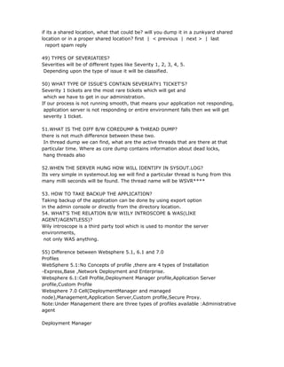 if its a shared location, what that could be? will you dump it in a zunkyard shared
location or in a proper shared location? first | < previous | next > | last
  report spam reply

49) TYPES OF SEVERIATIES?
Severities will be of different types like Severity 1, 2, 3, 4, 5.
 Depending upon the type of issue it will be classified.

50) WHAT TYPE OF ISSUE'S CONTAIN SEVERIATY1 TICKET'S?
Severity 1 tickets are the most rare tickets which will get and
 which we have to get in our administration.
If our process is not running smooth, that means your application not responding,
 application server is not responding or entire environment falls then we will get
 severity 1 ticket.

51.WHAT IS THE DIFF B/W COREDUMP & THREAD DUMP?
there is not much difference between these two.
 In thread dump we can find, what are the active threads that are there at that
particular time. Where as core dump contains information about dead locks,
 hang threads also

52.WHEN THE SERVER HUNG HOW WILL IDENTIFY IN SYSOUT.LOG?
Its very simple in systemout.log we will find a particular thread is hung from this
many milli seconds will be found. The thread name will be WSVR****

53. HOW TO TAKE BACKUP THE APPLICATION?
Taking backup of the application can be done by using export option
in the admin console or directly from the directory location.
54. WHAT'S THE RELATION B/W WIILY INTROSCOPE & WAS(LIKE
AGENT/AGENTLESS)?
Wily introscope is a third party tool which is used to monitor the server
environments,
 not only WAS anything.

55) Difference between Websphere 5.1, 6.1 and 7.0
Profiles
WebSphere 5.1:No Concepts of profile ,there are 4 types of Installation
-Express,Base ,Network Deployment and Enterprise.
Websphere 6.1:Cell Profile,Deployment Manager profile,Application Server
profile,Custom Profile
Websphere 7.0 Cell(DeploymentManager and managed
node),Management,Application Server,Custom profile,Secure Proxy.
Note:Under Management there are three types of profiles available :Administrative
agent

Deployment Manager
 