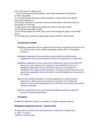 pool in the case of a data source.
– To the corresponding EJB container, which then instantiates the EJB when
an EJB is requested.
9. If the EJB request involves an SQL transaction, it goes back to the JNDI to
look up the datasource.
10.The SQL statement is executed and the retrieved data is sent back either to
the servlet or to the EJB.
11.Data beans are created and handed off to JSPs in the case of EJBs.
12.The servlet sends data to JSPs.
13.The JSP generates the HTML that is sent back through the plug-in to the Web
server.
14.The Web server sends the output page (output HTML) to the browser.



   Functionality of WAS

   WebSphere Application Server supports asynchronous messaging through the use
     of a JMS provider and its related messaging system.(JMS 1.1 Messaging
     Provider)

   WebSphere Application Server provides authentication and authorization
     capabilities to secure administrative functions and applications, using LDAP

   WebSphere Application Server works with a Web server (such as the IBM HTTP
     Server) to route requests from browsers to the applications that run in
     WebSphere Application Server. Web server plug-ins are provided for
     installation with supported Web browsers. The plug-ins direct requests to the
     appropriate application server and perform workload balancing among servers
     in a cluster.

   Web services enable businesses to connect applications to other business
     applications, deliver business functions to a broader set of clients and
     partners, interact with marketplaces more efficiently, and create new business
     models dynamically.

   Delivers a high performance and extremely scalable transaction engine for
       dynamic e-business applications

   Packaging

WebSphere Application Server is available in multiple packaging options.

WebSphere Application Server - Express V6.0

à Single Server environment.(No Clustering or multi server management)
à J2EE 1.4 support
àMedium-sized business
 