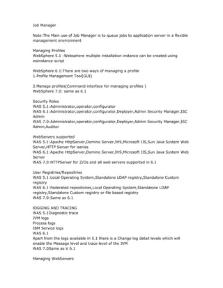 Job Manager

Note:The Main use of Job Manager is to queue jobs to application server in a flexible
management environment

Managing Profiles
WebSphere 5.1 :Websphere multiple installation instance can be created using
wsinstance script

WebSphere 6.1:There are two ways of managing a profile
1.Profile Management Tool(GUI)

2.Manage profiles(Command interface for managing profiles )
WebSphere 7.0: same as 6.1

Security Roles
WAS 5.1:Administrator,operator,configurator
WAS 6.1:Administrator,operator,configurator,Deployer,Admin Security Manager,ISC
Admin
WAS 7.0:Administrator,operator,configurator,Deployer,Admin Security Manager,ISC
Admin,Auditor

WebServers supported
WAS 5.1:Apache HttpServer,Domino Server,IHS,Microsoft IIS,Sun Java System Web
Server,HTTP Server for iseries
WAS 6.1:Apache HttpServer,Domino Server,IHS,Microsoft IIS,Sun Java System Web
Server
WAS 7.0:HTTPServer for Z/Os and all web servers supported in 6.1

User Registries/Repositries
WAS 5.1:Local Operating System,Standalone LDAP registry,Standalone Custom
registry
WAS 6.1:Federated repositories,Local Operating System,Standalone LDAP
registry,Standalone Custom registry or file based registry
WAS 7.0:Same as 6.1

lOGGING AND TRACING
WAS 5.1Diagnostic trace
JVM logs
Process logs
IBM Service logs
WAS 6.1
Apart from the logs available in 5.1 there is a Change log detail levels which will
enable the Message level and trace level of the JVM
WAS 7.0Same as V 6.1

Managing WebServers
 