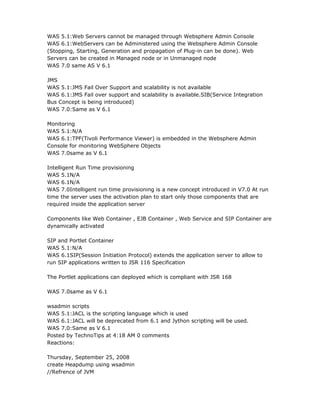 WAS 5.1:Web Servers cannot be managed through Websphere Admin Console
WAS 6.1:WebServers can be Administered using the Websphere Admin Console
(Stopping, Starting, Generation and propagation of Plug-in can be done). Web
Servers can be created in Managed node or in Unmanaged node
WAS 7.0 same AS V 6.1

JMS
WAS 5.1:JMS Fail Over Support and scalability is not available
WAS 6.1:JMS Fail over support and scalability is available.SIB(Service Integration
Bus Concept is being introduced)
WAS 7.0:Same as V 6.1

Monitoring
WAS 5.1:N/A
WAS 6.1:TPF(Tivoli Performance Viewer) is embedded in the Websphere Admin
Console for monitoring WebSphere Objects
WAS 7.0same as V 6.1

Intelligent Run Time provisioning
WAS 5.1N/A
WAS 6.1N/A
WAS 7.0Intelligent run time provisioning is a new concept introduced in V7.0 At run
time the server uses the activation plan to start only those components that are
required inside the application server

Components like Web Container , EJB Container , Web Service and SIP Container are
dynamically activated

SIP and Portlet Container
WAS 5.1:N/A
WAS 6.1SIP(Session Initiation Protocol) extends the application server to allow to
run SIP applications written to JSR 116 Specification

The Portlet applications can deployed which is compliant with JSR 168

WAS 7.0same as V 6.1

wsadmin scripts
WAS 5.1:JACL is the scripting language which is used
WAS 6.1:JACL will be deprecated from 6.1 and Jython scripting will be used.
WAS 7.0:Same as V 6.1
Posted by TechnoTips at 4:18 AM 0 comments
Reactions:

Thursday, September 25, 2008
create Heapdump using wsadmin
//Refrence of JVM
 