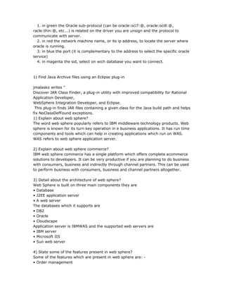 1. in green the Oracle sub-protocol (can be oracle:oci7:@, oracle:oci8:@,
racle:thin:@, etc...) is related on the driver you are unsign and the protocol to
communicate with server.
  2. in red the network machine name, or its ip address, to locate the server where
oracle is running.
  3. in blue the port (it is complementary to the address to select the specific oracle
service)
  4. in magenta the sid, select on wich database you want to connect.



1) Find Java Archive files using an Eclipse plug-in

jmalasko writes "
Discover JAR Class Finder, a plug-in utility with improved compatibility for Rational
Application Developer,
WebSphere Integration Developer, and Eclipse.
 This plug-in finds JAR files containing a given class for the Java build path and helps
fix NoClassDefFound exceptions.
1) Explain about web sphere?
The word web sphere popularly refers to IBM middleware technology products. Web
sphere is known for its turn key operation in e business applications. It has run time
components and tools which can help in creating applications which run on WAS.
WAS refers to web sphere application server.

2) Explain about web sphere commerce?
IBM web sphere commerce has a single platform which offers complete ecommerce
solutions to developers. It can be very productive if you are planning to do business
with consumers, business and indirectly through channel partners. This can be used
to perform business with consumers, business and channel partners altogether.

3) Detail about the architecture of web sphere?
Web Sphere is built on three main components they are
• Database
• J2EE application server
• A web server
The databases which it supports are
• DB2
• Oracle
• Cloudscape
Application server is IBMWAS and the supported web servers are
• IBM server
• Microsoft IIS
• Sun web server

4) State some of the features present in web sphere?
Some of the features which are present in web sphere are: -
• Order management
 