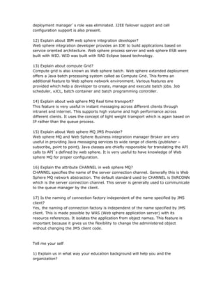 deployment manager`s role was eliminated. J2EE failover support and cell
configuration support is also present.

12) Explain about IBM web sphere integration developer?
Web sphere integration developer provides an IDE to build applications based on
service oriented architecture. Web sphere process server and web sphere ESB were
built with WID. WID was built with RAD Eclipse based technology.

13) Explain about compute Grid?
Compute grid is also known as Web sphere batch. Web sphere extended deployment
offers a Java batch processing system called as Compute Grid. This forms an
additional feature to Web sphere network environment. Various features are
provided which help a developer to create, manage and execute batch jobs. Job
scheduler, xJCL, batch container and batch programming controller.

14) Explain about web sphere MQ Real time transport?
This feature is very useful in instant messaging across different clients through
intranet and internet. This supports high volume and high performance across
different clients. It uses the concept of light weight transport which is again based on
IP rather than the queue process.

15) Explain about Web sphere MQ JMS Provider?
Web sphere MQ and Web Sphere Business integration manager Broker are very
useful in providing Java messaging services to wide range of clients (publisher –
subscribe, point to point). Java classes are chiefly responsible for translating the API
calls to API`s defined by web sphere. It is very useful to have knowledge of Web
sphere MQ for proper configuration.

16) Explain the attribute CHANNEL in web sphere MQ?
CHANNEL specifies the name of the server connection channel. Generally this is Web
Sphere MQ network abstraction. The default standard used by CHANNEL is SVRCONN
which is the server connection channel. This server is generally used to communicate
to the queue manager by the client.

17) Is the naming of connection factory independent of the name specified by JMS
client?
Yes, the naming of connection factory is independent of the name specified by JMS
client. This is made possible by WAS (Web sphere application server) with its
resource references. It isolates the application from object names. This feature is
important because it gives us the flexibility to change the administered object
without changing the JMS client code.



Tell me your self

1) Explain us in what way your education background will help you and the
organization?
 