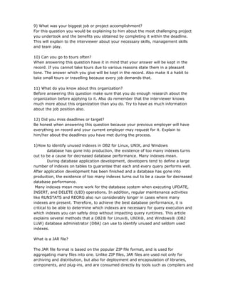 9) What was your biggest job or project accomplishment?
For this question you would be explaining to him about the most challenging project
you undertook and the benefits you obtained by completing it within the deadline.
This will explain to the interviewer about your necessary skills, management skills
and team play.

10) Can you go to tours often?
When answering this question have it in mind that your answer will be kept in the
record. If you cannot take tours due to various reasons state them in a pleasant
tone. The answer which you give will be kept in the record. Also make it a habit to
take small tours or travelling because every job demands that.

11) What do you know about this organization?
Before answering this question make sure that you do enough research about the
organization before applying to it. Also do remember that the interviewer knows
much more about this organization than you do. Try to have as much information
about the job position also.

12) Did you miss deadlines or target?
Be honest when answering this question because your previous employer will have
everything on record and your current employer may request for it. Explain to
him/her about the deadlines you have met during the process.

1)How to identify unused indexes in DB2 for Linux, UNIX, and Windows
         database has gone into production, the existence of too many indexes turns
out to be a cause for decreased database performance. Many indexes mean.
         During database application development, developers tend to define a large
number of indexes on tables to guarantee that each and every query performs well.
After application development has been finished and a database has gone into
production, the existence of too many indexes turns out to be a cause for decreased
database performance.
 Many indexes mean more work for the database system when executing UPDATE,
INSERT, and DELETE (UID) operations. In addition, regular maintenance activities
like RUNSTATS and REORG also run considerably longer in cases where many
indexes are present. Therefore, to achieve the best database performance, it is
critical to be able to determine which indexes are necessary for query execution and
which indexes you can safely drop without impacting query runtimes. This article
explains several methods that a DB2® for Linux®, UNIX®, and Windows® (DB2
LUW) database administrator (DBA) can use to identify unused and seldom used
indexes.

What is a JAR file?

The JAR file format is based on the popular ZIP file format, and is used for
aggregating many files into one. Unlike ZIP files, JAR files are used not only for
archiving and distribution, but also for deployment and encapsulation of libraries,
components, and plug-ins, and are consumed directly by tools such as compilers and
 