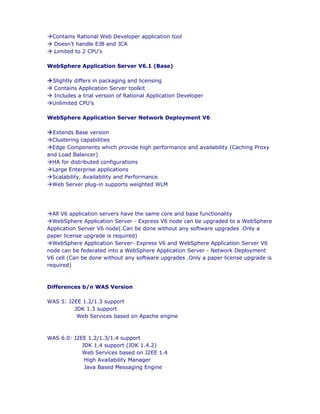 àContains Rational Web Developer application tool
à Doesn’t handle EJB and JCA
à Limited to 2 CPU’s

WebSphere Application Server V6.1 (Base)

àSlightly differs in packaging and licensing
à Contains Application Server toolkit
à Includes a trial version of Rational Application Developer
àUnlimited CPU’s

WebSphere Application Server Network Deployment V6

àExtends Base version
àClustering capabilities
àEdge Components which provide high performance and availability (Caching Proxy
and Load Balancer)
àHA for distributed configurations
àLarge Enterprise applications
àScalability, Availability and Performance
àWeb Server plug-in supports weighted WLM




àAll V6 application servers have the same core and base functionality
àWebSphere Application Server - Express V6 node can be upgraded to a WebSphere
Application Server V6 node(.Can be done without any software upgrades .Only a
paper license upgrade is required)
àWebSphere Application Server- Express V6 and WebSphere Application Server V6
node can be federated into a WebSphere Application Server - Network Deployment
V6 cell (Can be done without any software upgrades .Only a paper license upgrade is
required)



Differences b/n WAS Version

WAS 5: J2EE 1.2/1.3 support
         JDK 1.3 support
          Web Services based on Apache engine



WAS 6.0: J2EE 1.2/1.3/1.4 support
            JDK 1.4 support (JDK 1.4.2)
            Web Services based on J2EE 1.4
             High Availability Manager
             Java Based Messaging Engine
 
