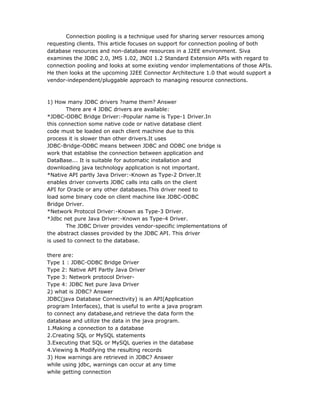 Connection pooling is a technique used for sharing server resources among
requesting clients. This article focuses on support for connection pooling of both
database resources and non-database resources in a J2EE environment. Siva
examines the JDBC 2.0, JMS 1.02, JNDI 1.2 Standard Extension APIs with regard to
connection pooling and looks at some existing vendor implementations of those APIs.
He then looks at the upcoming J2EE Connector Architecture 1.0 that would support a
vendor-independent/pluggable approach to managing resource connections.



1) How many JDBC drivers ?name them? Answer
       There are 4 JDBC drivers are available:
*JDBC-ODBC Bridge Driver:-Popular name is Type-1 Driver.In
this connection some native code or native database client
code must be loaded on each client machine due to this
process it is slower than other drivers.It uses
JDBC-Bridge-ODBC means between JDBC and ODBC one bridge is
work that establise the connection between application and
DataBase... It is suitable for automatic installation and
downloading java technology application is not important.
*Native API partly Java Driver:-Known as Type-2 Driver.It
enables driver converts JDBC calls into calls on the client
API for Oracle or any other databases.This driver need to
load some binary code on client machine like JDBC-ODBC
Bridge Driver.
*Network Protocol Driver:-Known as Type-3 Driver.
*Jdbc net pure Java Driver:-Known as Type-4 Driver.
       The JDBC Driver provides vendor-specific implementations of
the abstract classes provided by the JDBC API. This driver
is used to connect to the database.

there are:
Type 1 : JDBC-ODBC Bridge Driver
Type 2: Native API Partly Java Driver
Type 3: Network protocol Driver-
Type 4: JDBC Net pure Java Driver
2) what is JDBC? Answer
JDBC(java Database Connectivity) is an API(Application
program Interfaces), that is useful to write a java program
to connect any database,and retrieve the data form the
database and utilize the data in the java program.
1.Making a connection to a database
2.Creating SQL or MySQL statements
3.Executing that SQL or MySQL queries in the database
4.Viewing & Modifying the resulting records
3) How warnings are retrieved in JDBC? Answer
while using jdbc, warnings can occur at any time
while getting connection
 