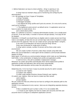 -> Before federation we have to check whether, .Dmgr is opening or not.
                                             .Dmgr is under running or not.
        In dmgr host we maintain dmgr just to monitoring and configuring the
administration.
->In ND package we have 3 types of Templates:
        1) Dmgr Template
        2) Default Template
        3) Managed Template.
        -> By default the dmgr profile won't give any servers. It is not at all a server,
used just to configure.
        -> The AppServer gives server1 as default server. In application server we
have no option to create server. It is
        just a stand alone profile.
Node: is a collection of servers. it reduces administration burden. It is a single point
of servers. If we start Node, n-number of servers will get started, if we stop all will
be stopped.
Federation: In Dmgr01 we should have an eligible node to create servers but Dmgr
node is not eligible, at that time we can connect App-node which is eligibe to create
servers from the appsrv01 Then we can create servers using App-Node in dmgr01.
        If we want to do federation we have to ping the Dmgr Server.
        Dmgr was introduced for single point of admin.
        In dmgr admin console, number of servers will be there under same
environment.
        We can create number of servers under dmgr console using Add-node.
When ever we do federation a node agent will be created to communicate between
Appserv & Dmgr.
Node Agent: It will acts as a communication between which node we are federating.
Cell Profile: is the combination of deployment profile and application profile.
        in both 6.0 & 6.1 the cell is available in deployment manager.
Whenever we create cell profile automatically there will be deployment profile &
application profile and federation also will be done automatically.
The complete administration will be under the cell profile only.

Global Security: In 6.0 we have 3 ways to provide security for admin console.
       1) Local os user registry.
       2) Custom user registry.
       3) LDAP (Light Weight Directory Access Protocol) user registry.
2) custom user registry: Here we have to create two files named:
       users.registry
       groups.registry
We can create this files any where but we have to configure this absolute path to the
application servers.
3)LDAP: It is a mechanism & not a server. Here we are integrating seperate directory
servers.
       if SSL is enabled the port number is 636, if it is not enabled 389.
       -> In local os user registry we have to create user accounts and that user
accounts have to configure to websphere application servers.
 
