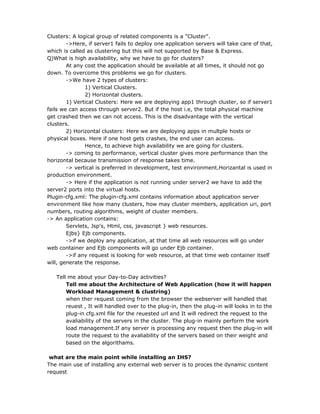 Clusters: A logical group of related components is a "Cluster".
        ->Here, if server1 fails to deploy one application servers will take care of that,
which is called as clustering but this will not supported by Base & Express.
Q)What is high availability, why we have to go for clusters?
        At any cost the application should be available at all times, it should not go
down. To overcome this problems we go for clusters.
        ->We have 2 types of clusters:
               1) Vertical Clusters.
               2) Horizontal clusters.
        1) Vertical Clusters: Here we are deploying app1 through cluster, so if server1
fails we can access through server2. But if the host i.e, the total physical machine
get crashed then we can not access. This is the disadvantage with the vertical
clusters.
        2) Horizontal clusters: Here we are deploying apps in multple hosts or
physical boxes. Here if one host gets crashes, the end user can access.
               Hence, to achieve high availability we are going for clusters.
        -> coming to performance, vertical cluster gives more performance than the
horizontal because transmission of response takes time.
        -> vertical is preferred in development, test environment.Horizantal is used in
production environment.
        -> Here if the application is not running under server2 we have to add the
server2 ports into the virtual hosts.
Plugin-cfg.xml: The plugin-cfg.xml contains information about application server
environment like how many clusters, how may cluster members, application uri, port
numbers, routing algorithms, weight of cluster members.
-> An application contains:
        Servlets, Jsp's, Html, css, javascript } web resources.
        Ejbs} Ejb components.
        ->if we deploy any application, at that time all web resources will go under
web container and Ejb components will go under Ejb container.
        ->if any request is looking for web resource, at that time web container itself
will, generate the response.

   Tell me about your Day-to-Day activities?
       Tell me about the Architecture of Web Application (how it will happen
       Workload Management & clustring)
       when ther request coming from the browser the webserver will handled that
       reuest , It will handled over to the plug-in, then the plug-in will looks in to the
       plug-in cfg.xml file for the reuested url and It will redirect the request to the
       avaliability of the servers in the cluster. The plug-in mainly perform the work
       load management.If any server is processing any request then the plug-in will
       route the request to the avaliability of the servers based on their weight and
       based on the algorithams.

 what are the main point while installing an IHS?
The main use of installing any external web server is to proces the dynamic content
request
 