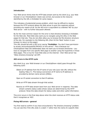 Introduction

Your Web server thinks that the HTTP data stream sent by the client (e.g. your Web
browser or our CheckUpDown robot) was correct, but access to the resource
identified by the URL is forbidden for some reason.

This indicates a fundamental access problem, which may be difficult to resolve
because the HTTP protocol allows the Web server to give this response without
providing any reason at all. So the 403 error is equivalent to a blanket 'NO' by your
Web server - with no further discussion allowed.

By far the most common reason for this error is that directory browsing is forbidden
for the Web site. Most Web sites want you to navigate using the URLs in the Web
pages for that site. They do not often allow you to browse the file directory structure
of the site. For example try the following URL (then hit the 'Back' button in your
browser to return to this page):
This URL should fail with a 403 error saying "Forbidden: You don't have permission
to access /accounts/grpb/B1394343/ on this server". This is because our
CheckUpDown Web site deliberately does not want you to browse directories - you
have to navigate from one specific Web page to another using the hyperlinks in those
Web pages. This is true for most Web sites on the Internet - their Web server has
"Allow directory browsing" set OFF.

403 errors in the HTTP cycle

Any client (e.g. your Web browser or our CheckUpDown robot) goes through the
following cycle:

   Obtain an IP address from the IP name of your site (your site URL without the
      leading 'http://'). This lookup (conversion of IP name to IP address) is
      provided by domain name servers (DNSs).

   Open an IP socket connection to that IP address.

   Write an HTTP data stream through that socket.

   Receive an HTTP data stream back from your Web server in response. This data
      stream contains status codes whose values are determined by the HTTP
      protocol. Parse this data stream for status codes and other useful information.

This error occurs in the final step above when the client receives an HTTP status code
that it recognises as '403'.

Fixing 403 errors - general

You first need to confirm if you have encountered a "No directory browsing" problem.
You can see this if the URL ends in a slash '/' rather than the name of a specific Web
 