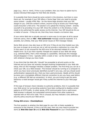 page (e.g. .htm or .html). If this is your problem, then you have no option but to
access individual Web pages for that Web site directly.

It is possible that there should be some content in the directory, but there is none
there yet. For example if your ISP offers a 'Home Page' then you need to provide
some content - usually HTML files - for the Home Page directory that your ISP
assigns to you. Until the content is there, anyone trying to access your Home Page
could encounter a 403 error. The solution is to upload the missing content - directly
yourself or by providing it to your ISP. Once the content is in the directory, it also
needs to be authorised for public access via the Internet. Your ISP should do this as
a matter of course - if they do not, then they have missed a no-brainer step.

If your entire Web site is actually secured in some way (is not open at all to casual
Internet users), then an 401 - Not authorized message could be expected. It is
possible, but unlikely, that your Web server issues an 403 message instead.

Some Web servers may also issue an 403 error if they at one time hosted your site,
but now no longer do so and can not or will not provide a redirection to a new URL.
In this case it is not unusual for the 403 error to be returned instead of a more
helpful error. So if you have recently changed any aspect of your Web site setup
(e.g. switched ISPs), then a 403 message is a possibility. Obviously this message
should disappear in time - typically within a week or two - as the Internet catches up
with whatever change you have made.

If you think that the Web URL *should* be accessible to all and sundry on the
Internet and you have not recently changed anything fundamental in your Web site
setup, then an 403 message indicates a deeper problem. The first thing you can do is
check your URL via a Web browser. This browser should be running on a computer to
which you have never previously identified yourself in any way, and you should avoid
authentication (passwords etc.) that you have used previously. Ideally all this should
be done over a completely different Internet connection to any you have used before
(e.g. a different ISP dial-up connection). In short, you are trying to get the same
behaviour a total stranger would get if they surfed the Internet to your Web page
URL.

If this type of browser check indicates no authority problems, then it is possible that
your Web server (or surrounding systems) have been configured to disallow certain
patterns of HTTP traffic. In other words, HTTP communication from a well-known
Web browser is allowed, but automated communication from other systems is
rejected with an 403 error code. This is unusual, but may indicate a very defensive
security policy around your Web server.

Fixing 403 errors - CheckUpDown

The first question is whether the Web page for your URL is freely available to
everyone on the Internet. If this is not the case, then you may need to provide two
items 2. Web Site User ID and 3. Web Site Password for your CheckUpDown
 