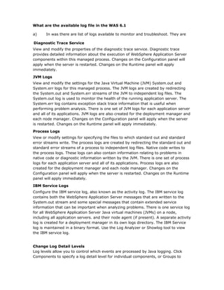 What are the available log file in the WAS 6.1

a)     In was there are list of logs available to monitor and troubleshoot. They are

Diagnostic Trace Service
View and modify the properties of the diagnostic trace service. Diagnostic trace
provides detailed information about the execution of WebSphere Application Server
components within this managed process. Changes on the Configuration panel will
apply when the server is restarted. Changes on the Runtime panel will apply
immediately.

JVM Logs
View and modify the settings for the Java Virtual Machine (JVM) System.out and
System.err logs for this managed process. The JVM logs are created by redirecting
the System.out and System.err streams of the JVM to independent log files. The
System.out log is used to monitor the health of the running application server. The
System.err log contains exception stack trace information that is useful when
performing problem analysis. There is one set of JVM logs for each application server
and all of its applications. JVM logs are also created for the deployment manager and
each node manager. Changes on the Configuration panel will apply when the server
is restarted. Changes on the Runtime panel will apply immediately.

Process Logs
View or modify settings for specifying the files to which standard out and standard
error streams write. The process logs are created by redirecting the standard out and
standard error streams of a process to independent log files. Native code writes to
the process logs. These logs can also contain information relating to problems in
native code or diagnostic information written by the JVM. There is one set of process
logs for each application server and all of its applications. Process logs are also
created for the deployment manager and each node manager. Changes on the
Configuration panel will apply when the server is restarted. Changes on the Runtime
panel will apply immediately.

IBM Service Logs
Configure the IBM service log, also known as the activity log. The IBM service log
contains both the WebSphere Application Server messages that are written to the
System.out stream and some special messages that contain extended service
information that can be important when analyzing problems. There is one service log
for all WebSphere Application Server Java virtual machines (JVMs) on a node,
including all application servers. and their node agent (if present). A separate activity
log is created for a deployment manager in its own logs directory. The IBM Service
log is maintained in a binary format. Use the Log Analyzer or Showlog tool to view
the IBM service log.


Change Log Detail Levels
Log levels allow you to control which events are processed by Java logging. Click
Components to specify a log detail level for individual components, or Groups to
 
