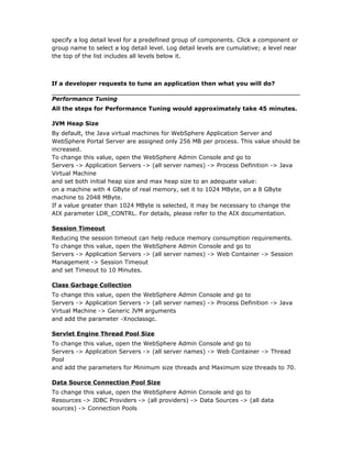 specify a log detail level for a predefined group of components. Click a component or
group name to select a log detail level. Log detail levels are cumulative; a level near
the top of the list includes all levels below it.



If a developer requests to tune an application then what you will do?

Performance Tuning
All the steps for Performance Tuning would approximately take 45 minutes.

JVM Heap Size
By default, the Java virtual machines for WebSphere Application Server and
WebSphere Portal Server are assigned only 256 MB per process. This value should be
increased.
To change this value, open the WebSphere Admin Console and go to
Servers -> Application Servers -> (all server names) -> Process Definition -> Java
Virtual Machine
and set both initial heap size and max heap size to an adequate value:
on a machine with 4 GByte of real memory, set it to 1024 MByte, on a 8 GByte
machine to 2048 MByte.
If a value greater than 1024 MByte is selected, it may be necessary to change the
AIX parameter LDR_CONTRL. For details, please refer to the AIX documentation.

Session Timeout
Reducing the session timeout can help reduce memory consumption requirements.
To change this value, open the WebSphere Admin Console and go to
Servers -> Application Servers -> (all server names) -> Web Container -> Session
Management -> Session Timeout
and set Timeout to 10 Minutes.

Class Garbage Collection
To change this value, open the WebSphere Admin Console and go to
Servers -> Application Servers -> (all server names) -> Process Definition -> Java
Virtual Machine -> Generic JVM arguments
and add the parameter -Xnoclassgc.

Servlet Engine Thread Pool Size
To change this value, open the WebSphere Admin Console and go to
Servers -> Application Servers -> (all server names) -> Web Container -> Thread
Pool
and add the parameters for Minimum size threads and Maximum size threads to 70.

Data Source Connection Pool Size
To change this value, open the WebSphere Admin Console and go to
Resources -> JDBC Providers -> (all providers) -> Data Sources -> (all data
sources) -> Connection Pools
 