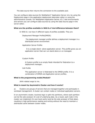 The data source then returns the connection to the available pool.

You can configure data sources for WebSphere® Application Server v6.x by using the
Deployment page in the application deployment descriptor editor or using the
administrative console. For WebSphere Application Server v5.11 test environments
and servers you can configure data sources by using the Data Source page in the
server editor.

What are the profiles available in WAS 6.x? And difference between them?

       In WAS 6.1 we have 4 different types of profiles available. They are

           Deployment Manager Profile(DMGR):

                The deployment manager profile defines a deployment manager in a
               distributed server environment

           Application Server Profile:

                It is a single stand –alone application server. This profile gives you an
               application server that can run stand alone or un-managed.



           Custom Profile

               A Custom profile is an empty Node intended for federation to a
               deployment manager.

           Cell Profile

               The application server is federated to the DMGR profile. It is a
               combination of DMGR and Application server profiles.

What is the programming model/Module?

       JAVA related wage to me..

What is meant by Asymmetric Cluster and how it works?

a)    Clusters are groups of servers that are managed together and participate in
workload management. A cluster can contain nodes or individual application servers.

In an asymmetric cluster, business logic is split into partitions, where each partition
can be the sole accessor of a set of underlying data. As a result, each node in the
cluster can implement it's own local cache (and be the sole accessor of that data),
resulting in high performance reading and writing without the need to maintain a
distributed cache between cluster nodes.
 