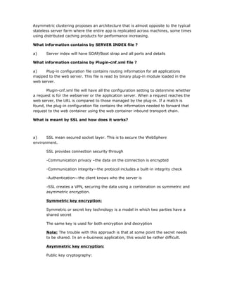 Asymmetric clustering proposes an architecture that is almost opposite to the typical
stateless server farm where the entire app is replicated across machines, some times
using distributed caching products for performance increasing.

What information contains by SERVER INDEX file ?

a)     Server index will have SOAP/Boot strap and all ports and details

What information contains by Plugin-cnf.xml file ?

a)    Plug-in configuration file contains routing information for all applications
mapped to the web server. This file is read by binary plug-in module loaded in the
web server.

       Plugin-cnf.xml file will have all the configuration setting to determine whether
a request is for the webserver or the application server. When a request reaches the
web server, the URL is compared to those managed by the plug-in. If a match is
found, the plug-in configuration file contains the information needed to forward that
request to the web container using the web container inbound transport chain.

What is meant by SSL and how does it works?



a)     SSL mean secured socket layer. This is to secure the WebSphere
environment.

       SSL provides connection security through

       -Communication privacy –the data on the connection is encrypted

       -Communication integrity—the protocol includes a built-in integrity check

       -Authentication—the client knows who the server is

       -SSL creates a VPN, securing the data using a combination os symmetric and
       asymmetric encryption.

       Symmetric key encryption:

       Symmetric or secret key technology is a model in which two parties have a
       shared secret

       The same key is used for both encryption and decryption

       Note: The trouble with this approach is that at some point the secret needs
       to be shared. In an e-business application, this would be rather difficult.

       Asymmetric key encryption:

       Public key cryptography:
 