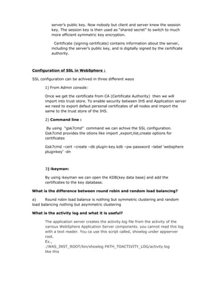 server’s public key. Now nobody but client and server knew the session
          key. The session key is then used as “shared secret” to switch to much
          more efficient symmetric key encryption.

            Certificate (signing certificate) contains information about the server,
          including the server’s public key, and is digitally signed by the certificate
          authority.



Configuration of SSL in WebSphere :

SSL configuration can be achived in three different ways

      1) From Admin console:

       Once we get the certificate from CA (Certificate Authority) then we will
       import into trust store. To enable security between IHS and Application server
       we need to export defaut personal certificates of all nodes and import the
       same to the trust store of the IHS.

       2) Command line :

        By using “gsk7cmd” command we can achive the SSL configuration.
       Gsk7cmd provides the otions like import ,export,list,create options for
       certificates

       Gsk7cmd –cert –create –db plugin-key.kdb –pw password –label ‘websphere
       pluginkey’ -dn



       3) ikeyman:

       By using ikeyman we can open the KDB(key data base) and add the
       certificates to the key database.

What is the difference between round robin and random load balancing?

a)     Round robin load balance is nothing but symmetric clustering and random
load balancing nothing but asymmetric clustering

What is the activity log and what it is useful?

       The application server creates the activity.log file from the activity of the
       various WebSphere Application Server components. you cannot read this log
       with a text reader. You ca use this script called, showlog under appserver
       root.
       Ex.,
       ./WAS_INST_ROOT/bin/showlog PATH_TOACTIVITY_LOG/activity.log
       like this
 