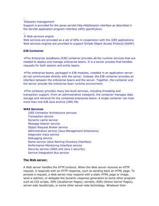 _
àSession management
Support is provided for the javax.servlet.http.HttpSession interface as described in
the Servlet application program interface (API) specification.
_
à Web services engine
Web services are provided as a set of APIs in cooperation with the J2EE applications.
Web services engines are provided to support Simple Object Access Protocol (SOAP).

EJB Container

àThe Enterprise JavaBeans (EJB) container provides all the runtime services that are
needed to deploy and manage enterprise beans. It is a server process that handles
requests for both session and entity beans.

àThe enterprise beans, packaged in EJB modules, installed in an application server
do not communicate directly with the server. Instead, the EJB container provides an
interface between the enterprise beans and the server. Together, the container and
the server provide the enterprise bean runtime environment.

àThe container provides many low-level services, including threading and
transaction support. From an administrative viewpoint, the container manages data
storage and retrieval for the contained enterprise beans. A single container can host
more than one EJB Java archive (JAR) file.

WAS Services
  J2EE Connector Architecture services
  Transaction service
  Dynamic cache service
  Message listener service
  Object Request Broker service
  Administrative service (Java Management Extensions)
  Diagnostic trace service
  Debugging service
  Name service (Java Naming Directory Interface)
  Performance Monitoring Interface service
  Security service (JAAS and Java 2 security)
  Service Integration Bus service

The Web server:

A Web server handles the HTTP protocol. When the Web server receives an HTTP
request, it responds with an HTTP response, such as sending back an HTML page. To
process a request, a Web server may respond with a static HTML page or image,
send a redirect, or delegate the dynamic response generation to some other program
such as CGI scripts, JSPs (JavaServer Pages), servlets, ASPs (Active Server Pages),
server-side JavaScripts, or some other server-side technology. Whatever their
 