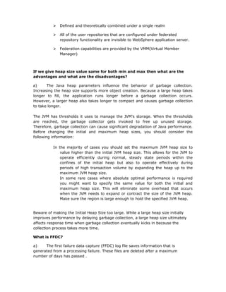    Defined and theoretically combined under a single realm

             All of the user repositories that are configured under federated
              repository functionality are invisible to WebSphere application server.

             Federation capabilities are provided by the VMM(Virtual Member
              Manager)



If we give heap size value same for both min and max then what are the
advantages and what are the disadvantages?

a)     The Java heap parameters influence the behavior of garbage collection.
Increasing the heap size supports more object creation. Because a large heap takes
longer to fill, the application runs longer before a garbage collection occurs.
However, a larger heap also takes longer to compact and causes garbage collection
to take longer.

The JVM has thresholds it uses to manage the JVM's storage.       When the thresholds
are reached, the garbage collector gets invoked to free           up unused storage.
Therefore, garbage collection can cause significant degradation   of Java performance.
Before changing the initial and maximum heap sizes, you           should consider the
following information:

          In the majority of cases you should set the maximum JVM heap size to
              value higher than the initial JVM heap size. This allows for the JVM to
              operate efficiently during normal, steady state periods within the
              confines of the initial heap but also to operate effectively during
              periods of high transaction volume by expanding the heap up to the
              maximum JVM heap size.
              In some rare cases where absolute optimal performance is required
              you might want to specify the same value for both the initial and
              maximum heap size. This will eliminate some overhead that occurs
              when the JVM needs to expand or contract the size of the JVM heap.
              Make sure the region is large enough to hold the specified JVM heap.


Beware of making the Initial Heap Size too large. While a large heap size initially
improves performance by delaying garbage collection, a large heap size ultimately
affects response time when garbage collection eventually kicks in because the
collection process takes more time.

What is FFDC?

a)    The first failure data capture (FFDC) log file saves information that is
generated from a processing failure. These files are deleted after a maximum
number of days has passed .
 